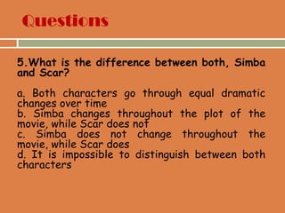Questions
5.What is the difference between both, Simba
and Scar?
a. Both characters go through equal dramatic
changes over time
b. Simba changes throughout the plot of the
movie, while Scar does not
c. Simba does not change throughout the
movie, while Scar does
d. It is impossible to distinguish between both
characters
 