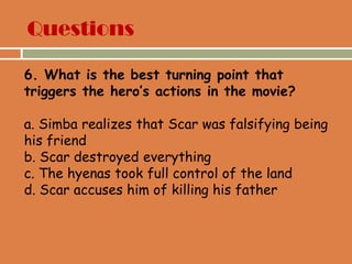 Questions
6. What is the best turning point that
triggers the hero’s actions in the movie?
a. Simba realizes that Scar was falsifying being
his friend
b. Scar destroyed everything
c. The hyenas took full control of the land
d. Scar accuses him of killing his father
 