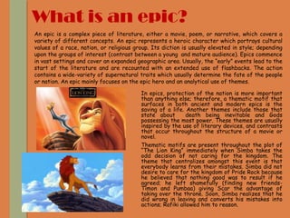 What is an epic?
In epics, protection of the nation is more important
than anything else; therefore, a thematic motif that
surfaces in both ancient and modern epics is the
saving of a life. Another themes include those that
state about death being inevitable and Gods
possessing the most power. These themes are usually
inspired by the use of literary devices, and contrasts
that occur throughout the structure of a movie or
novel.
Thematic motifs are present throughout the plot of
“The Lion King” immediately when Simba takes the
odd decision of not caring for the kingdom. The
theme that centralizes amongst this event is that
everybody learns from their mistakes. Simba did not
desire to care for the kingdom of Pride Rock because
he believed that nothing good was to result if he
agreed; he left shamefully (finding new friends-
Timon and Pumbaa) giving Scar the advantage of
taking over the throne. Soon, Simba realizes that he
did wrong in leaving and converts his mistakes into
actions; Rafiki allowed him to reason.
An epic is a complex piece of literature, either a movie, poem, or narrative, which covers a
variety of different concepts. An epic represents a heroic character which portrays cultural
values of a race, nation, or religious group. Its diction is usually elevated in style; depending
upon the groups of interest (contrast between a young and mature audience). Epics commence
in vast settings and cover an expanded geographic area. Usually, the “early” events lead to the
start of the literature and are recounted with an extended use of flashbacks. The action
contains a wide-variety of supernatural traits which usually determine the fate of the people
or nation. An epic mainly focuses on the epic hero and an analytical use of themes.
 