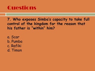 Questions
7. Who exposes Simba’s capacity to take full
control of the kingdom for the reason that
his father is “within” him?
a. Scar
b. Pumba
c. Rafiki
d. Timon
 