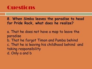 Questions
8. When Simba leaves the paradise to head
for Pride Rock, what does he realize?
a. That he does not have a map to leave the
paradise
b. That he forgot Timon and Pumba behind
c. That he is leaving his childhood behind and
taking responsibility
d. Only a and b
 