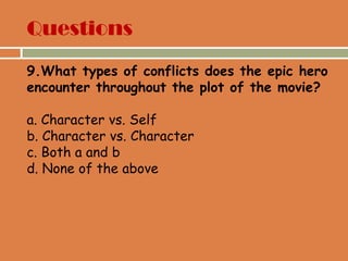 Questions
9.What types of conflicts does the epic hero
encounter throughout the plot of the movie?
a. Character vs. Self
b. Character vs. Character
c. Both a and b
d. None of the above
 
