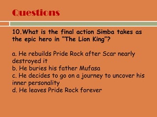 Questions
10.What is the final action Simba takes as
the epic hero in “The Lion King”?
a. He rebuilds Pride Rock after Scar nearly
destroyed it
b. He buries his father Mufasa
c. He decides to go on a journey to uncover his
inner personality
d. He leaves Pride Rock forever
 
