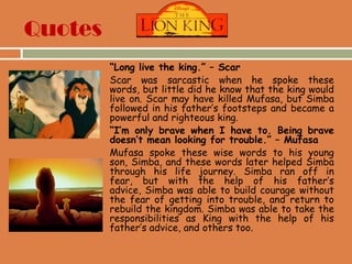 Quotes
 “Long live the king.” – Scar
 Scar was sarcastic when he spoke these
words, but little did he know that the king would
live on. Scar may have killed Mufasa, but Simba
followed in his father‟s footsteps and became a
powerful and righteous king.
 “I’m only brave when I have to. Being brave
doesn’t mean looking for trouble.” – Mufasa
 Mufasa spoke these wise words to his young
son, Simba, and these words later helped Simba
through his life journey. Simba ran off in
fear, but with the help of his father‟s
advice, Simba was able to build courage without
the fear of getting into trouble, and return to
rebuild the kingdom. Simba was able to take the
responsibilities as King with the help of his
father‟s advice, and others too.
 