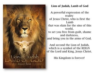 Lion of Judah, Lamb of GodA powerful expression of the reality of Jesus Christ, who is first the Lambthat was slain for the sins of this world, to set you free from guilt, shame and darkness, and bring you in the arms of God. And second the Lion of Judah, which is a symbol of the REIGN of the Lord and King, Jesus Christ. His Kingdom is forever!  
