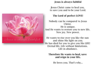 Jesus is always faithfulJesus Christ came to heal you, to save you and to be your Lord.The Lord of perfect LOVE!Nobody can...