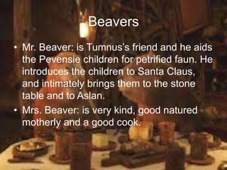 Beavers
• Mr. Beaver: is Tumnus’s friend and he aids
the Pevensie children for petrified faun. He
introduces the children to Santa Claus,
and intimately brings them to the stone
table and to Aslan.
• Mrs. Beaver: is very kind, good natured
motherly and a good cook.
 