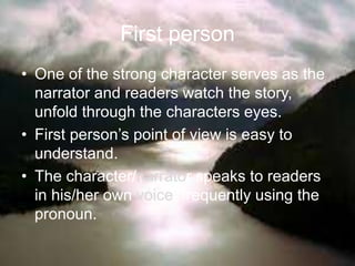 First person
• One of the strong character serves as the
narrator and readers watch the story,
unfold through the characters eyes.
• First person’s point of view is easy to
understand.
• The character/narrator speaks to readers
in his/her own voice, frequently using the
pronoun.
 