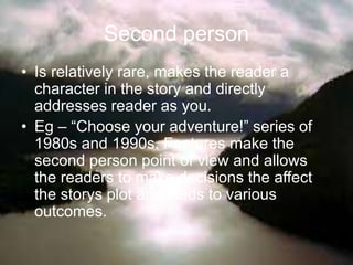 Second person
• Is relatively rare, makes the reader a
character in the story and directly
addresses reader as you.
• Eg – “Choose your adventure!” series of
1980s and 1990s. Features make the
second person point of view and allows
the readers to make decisions the affect
the storys plot and leads to various
outcomes.
 