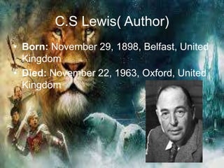 C.S Lewis( Author)
• Born: November 29, 1898, Belfast, United
Kingdom
• Died: November 22, 1963, Oxford, United
Kingdom
 
