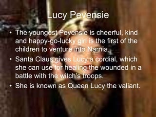 Lucy Pevensie
• The youngest Pevensie is cheerful, kind
and happy-go-lucky girl is the first of the
children to venture into Narnia.
• Santa Claus gives Lucy a cordial, which
she can use for healing the wounded in a
battle with the witch’s troops.
• She is known as Queen Lucy the valiant.
 