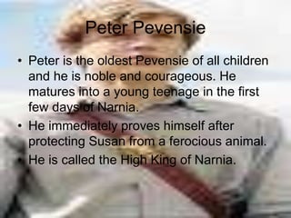 Peter Pevensie
• Peter is the oldest Pevensie of all children
and he is noble and courageous. He
matures into a young teenage in the first
few days of Narnia.
• He immediately proves himself after
protecting Susan from a ferocious animal.
• He is called the High King of Narnia.
 