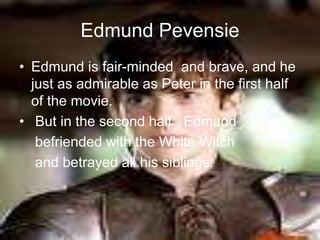 Edmund Pevensie
• Edmund is fair-minded and brave, and he
just as admirable as Peter in the first half
of the movie.
• But in the second half , Edmund
befriended with the White Witch
and betrayed all his siblings.
 