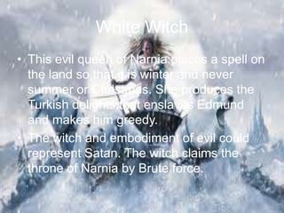 White Witch
• This evil queen of Narnia places a spell on
the land so that it is winter and never
summer or Christmas. She produces the
Turkish delights that enslaves Edmund
and makes him greedy.
• The witch and embodiment of evil could
represent Satan. The witch claims the
throne of Narnia by Brute force.
 