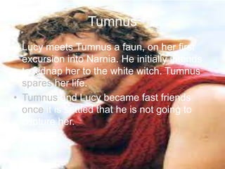 Tumnus
• Lucy meets Tumnus a faun, on her first
excursion into Narnia. He initially intends
to kidnap her to the white witch. Tumnus
spares her life.
• Tumnus and Lucy became fast friends
once it is settled that he is not going to
capture her.
 