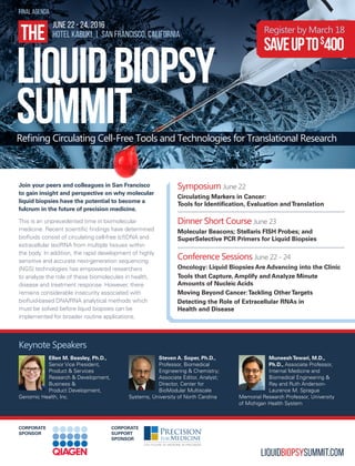 LIQUIDBIOPSYSUMMIT.COM
Keynote Speakers
Ellen M. Beasley, Ph.D.,
Senior Vice President,
Product & Services
Research & Development,
Business &
Product Development,
Genomic Health, Inc.
Steven A. Soper, Ph.D.,
Professor, Biomedical
Engineering & Chemistry;
Associate Editor, Analyst;
Director, Center for
BioModular Multiscale
Systems, University of North Carolina
MuneeshTewari, M.D.,
Ph.D., Associate Professor,
Internal Medicine and
Biomedical Engineering &
Ray and Ruth Anderson-
Laurence M. Sprague
Memorial Research Professor, University
of Michigan Health System
Symposium June 22
Circulating Markers in Cancer:
Tools for Identification, Evaluation andTranslation
Dinner Short Course June 23
Molecular Beacons; Stellaris FISH Probes; and
SuperSelective PCR Primers for Liquid Biopsies
Conference Sessions June 22 - 24
Oncology: Liquid Biopsies Are Advancing into the Clinic
Tools that Capture, Amplify and Analyze Minute
Amounts of Nucleic Acids
Moving Beyond Cancer:Tackling OtherTargets
Detecting the Role of Extracellular RNAs in
Health and Disease
LIQUIDBIOPSY
SUMMIT
THE
JUNE 22 - 24, 2016
HOTEL KABUKI | SAN FRANCISCO, CALIFORNIA
Refining Circulating Cell-Free Tools and Technologies for Translational Research
final agenda
Register by March 18
Saveupto$
400
CORPORATE
SUPPORT
SPONSOR
CORPORATE
SPONSOR
Join your peers and colleagues in San Francisco
to gain insight and perspective on why molecular
liquid biopsies have the potential to become a
fulcrum in the future of precision medicine.
This is an unprecedented time in biomolecular
medicine. Recent scientific findings have determined
biofluids consist of circulating cell-free (cf)DNA and
extracellular (ex)RNA from multiple tissues within
the body. In addition, the rapid development of highly
sensitive and accurate next-generation sequencing
(NGS) technologies has empowered researchers
to analyze the role of these biomolecules in health,
disease and treatment response. However, there
remains considerable insecurity associated with
biofluid-based DNA/RNA analytical methods which
must be solved before liquid biopsies can be
implemented for broader routine applications.
 