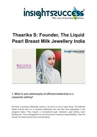Thaarika S: Founder, The Liquid
Pearl Breast Milk Jewellery India
1. What is your philosophy of efficient leadership in a
corporate setting?
Running a business efficiently means a lot and it is not an easy thing. The efficient
leader should also run a business effectively and use their time adequately in the
assigned tasks. They require a motivational goal, hardwork, goal setting, team
building etc. Time management is one among the numerous responsibilities, that one
should not waste his/her time unnecessarily.
 