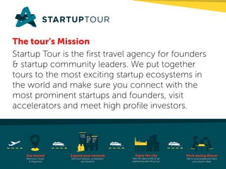 The tour's Mission
Startup Tour is the first travel agency for founders
& startup community leaders. We put together
tours to the most exciting startup ecosystems in
the world and make sure you connect with the
most prominent startups and founders, visit
accelerators and meet high profile investors.
 