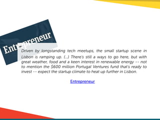 “Driven by longstanding tech meetups, the small startup scene in
Lisbon is ramping up. (…) There's still a ways to go here, but with
great weather, food and a keen interest in renewable energy -- not
to mention the $600 million Portugal Ventures fund that's ready to
invest -- expect the startup climate to heat up further in Lisbon.
!
Entrepreneur
 