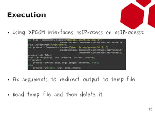 Execution

●   Using XPCOM interfaces nsIProcess or nsIProcess2




●   Fix arguments to redirect output to temp file


● ...