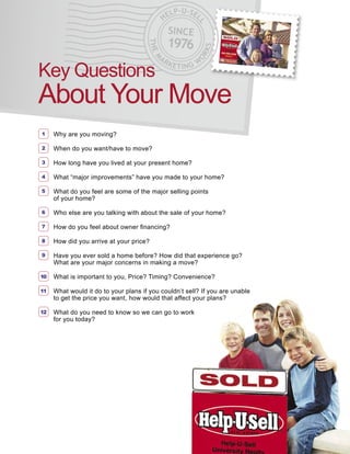 LP   -U-SE
                                             HE           L




                                                          L
                                               SINCE
                                               1976




                                      THE




                                                              KS
                                                         OR
                                          AR




                                         M
                                               KETING W
Key Questions
About Your Move
1    Why are you moving?

2    When do you want/have to move?

3    How long have you lived at your present home?

4    What “major improvements” have you made to your home?

5    What do you feel are some of the major selling points
     of your home?

6    Who else are you talking with about the sale of your home?

7    How do you feel about owner ﬁnancing?

8    How did you arrive at your price?

9    Have you ever sold a home before? How did that experience go?
     What are your major concerns in making a move?

10   What is important to you, Price? Timing? Convenience?

11   What would it do to your plans if you couldn’t sell? If you are unable
     to get the price you want, how would that affect your plans?

12   What do you need to know so we can go to work
     for you today?
 