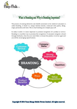 The process of creating distinctive and durable awareness in the minds of consumers is
called branding. A brand is a unique business identity connected with quality, liking,
origin, personality and more. This is why branding your company pays off.
In today's world, it is more important to promote recognition of a product or service.
Branding is a excellent way to promote this recognition. If consumers recognize a brand
through familiarity, then they are more likely to choose that product or service again and
you will be encouraging repeat business.

Copyright © 2014 Team Mango Media Private Limited. All rights reserved.

 