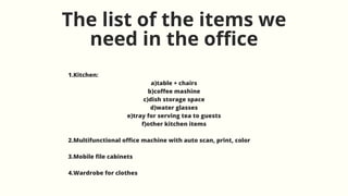 The list of the items we
need in the office
1.Kitchen:
a)table + chairs
b)coffee mashine
c)dish storage space
d)water glasses
e)tray for serving tea to guests
f)other kitchen items
2.Multifunctional office machine with auto scan, print, color
3.Mobile file cabinets
4.Wardrobe for clothes
 