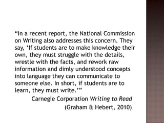 	“In a recent report, the National Commission on Writing also addresses this concern. They say, ‘If students are to make knowledge their own, they must struggle with the details, wrestle with the facts, and rework raw information and dimly understood concepts into language they can communicate to someone else. In short, if students are to learn, they must write.’”		   Carnegie Corporation Writing to Read				   (Graham & Hebert, 2010)