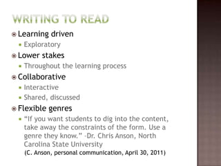 Writing to ReadLearning drivenExploratory Lower stakesThroughout the learning processCollaborativeInteractiveShared, discussedFlexible genres“If you want students to dig into the content, take away the constraints of the form. Use a genre they know.” –Dr. Chris Anson, North Carolina State University(C. Anson, personal communication, April 30, 2011)