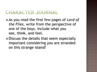 Character JournalAs you read the first few pages of Lord of the Flies, write from the perspective of one of the boys. Include what you see, think, and feel. Discuss the details that seem especially important considering you are stranded on this strange island?