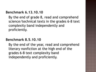 Benchmark 6.13.10.10	By the end of grade 8, read and comprehend science/technical texts in the grades 6-8 text complexity band independently and proficiently. Benchmark 8.5.10.10	By the end of the year, read and comprehend literary nonfiction at the high end of the grades 6-8 text complexity band independently and proficiently.