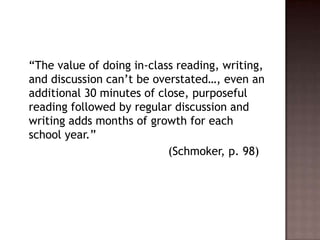	“The value of doing in-class reading, writing, and discussion can’t be overstated…, even an additional 30 minutes of close, purposeful reading followed by regular discussion and writing adds months of growth for each school year.”					      (Schmoker, p. 98)