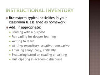 Instructional InventoryBrainstorm typical activities in your classroom & assigned as homeworkAdd, if appropriate:Reading with a purposeRe-reading for deeper learningWriting to learnWriting: expository, creative, persuasiveThinking analytically, criticallyEvaluating based on reading or writingParticipating in academic discourse