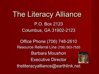 P.O. Box 2123P.O. Box 2123
Columbus, GA 31902-2123Columbus, GA 31902-2123
Office Phone (706) 748-2610Office Phone (706) 748-2610
Resource Referral LineResource Referral Line (706) 563-7555(706) 563-7555
Barbara MoushonBarbara Moushon
Executive DirectorExecutive Director
theliteracyalliance@earthlink.nettheliteracyalliance@earthlink.net
The Literacy AllianceThe Literacy Alliance
 