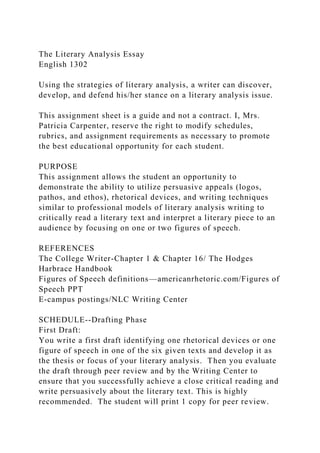 The Literary Analysis Essay
English 1302
Using the strategies of literary analysis, a writer can discover,
develop, and defend his/her stance on a literary analysis issue.
This assignment sheet is a guide and not a contract. I, Mrs.
Patricia Carpenter, reserve the right to modify schedules,
rubrics, and assignment requirements as necessary to promote
the best educational opportunity for each student.
PURPOSE
This assignment allows the student an opportunity to
demonstrate the ability to utilize persuasive appeals (logos,
pathos, and ethos), rhetorical devices, and writing techniques
similar to professional models of literary analysis writing to
critically read a literary text and interpret a literary piece to an
audience by focusing on one or two figures of speech.
REFERENCES
The College Writer-Chapter 1 & Chapter 16/ The Hodges
Harbrace Handbook
Figures of Speech definitions—americanrhetoric.com/Figures of
Speech PPT
E-campus postings/NLC Writing Center
SCHEDULE--Drafting Phase
First Draft:
You write a first draft identifying one rhetorical devices or one
figure of speech in one of the six given texts and develop it as
the thesis or focus of your literary analysis. Then you evaluate
the draft through peer review and by the Writing Center to
ensure that you successfully achieve a close critical reading and
write persuasively about the literary text. This is highly
recommended. The student will print 1 copy for peer review.
 