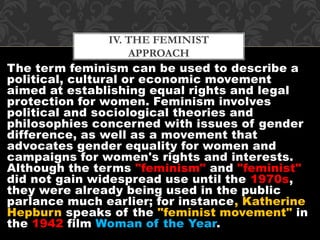 IV. THE FEMINIST 
APPROACH 
The term feminism can be used to describe a 
political, cultural or economic movement 
aimed at establishing equal rights and legal 
protection for women. Feminism involves 
political and sociological theories and 
philosophies concerned with issues of gender 
difference, as well as a movement that 
advocates gender equality for women and 
campaigns for women's rights and interests. 
Although the terms "feminism" and "feminist" 
did not gain widespread use until the 1970s, 
they were already being used in the public 
parlance much earlier; for instance, Katherine 
Hepburn speaks of the "feminist movement" in 
the 1942 film Woman of the Year. 
 