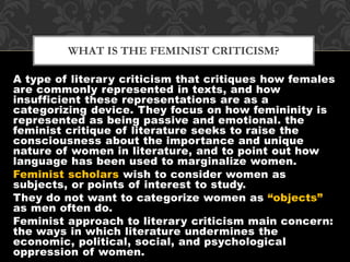 WHAT IS THE FEMINIST CRITICISM? 
A type of literary criticism that critiques how females 
are commonly represented in texts, and how 
insufficient these representations are as a 
categorizing device. They focus on how femininity is 
represented as being passive and emotional. the 
feminist critique of literature seeks to raise the 
consciousness about the importance and unique 
nature of women in literature, and to point out how 
language has been used to marginalize women. 
Feminist scholars wish to consider women as 
subjects, or points of interest to study. 
They do not want to categorize women as “objects” 
as men often do. 
Feminist approach to literary criticism main concern: 
the ways in which literature undermines the 
economic, political, social, and psychological 
oppression of women. 
 
