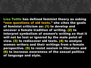 Lisa Tuttle has defined feminist theory as asking 
“new questions of old texts.” she cites the goals 
of feminist criticism as: (1) to develop and 
uncover a female tradition of writing. (2) to 
interpret symbolism of women’s writing so that it 
will not be lost or ignored by the male point of 
view. (3) to rediscover old texts. (4) to analyze 
women writers and their writings from a female 
perspective. (5) to resist sexism in literature and 
(6) to increase awareness of the sexual politics 
of language and style. 
 