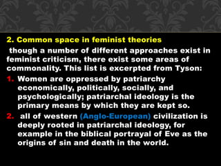 2. Common space in feminist theories 
though a number of different approaches exist in 
feminist criticism, there exist some areas of 
commonality. This list is excerpted from Tyson: 
1. Women are oppressed by patriarchy 
economically, politically, socially, and 
psychologically; patriarchal ideology is the 
primary means by which they are kept so. 
2. all of western (Anglo-European) civilization is 
deeply rooted in patriarchal ideology, for 
example in the biblical portrayal of Eve as the 
origins of sin and death in the world. 
 