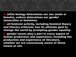 3. while biology determines our sex (male or 
female), culture determines our gender 
(masculine or feminine). 
4. all feminist activity, including feminist theory 
and literary criticism, has its ultimate goal to 
change the world by prompting gender equality. 
5. gender issues play a part in every aspect of 
human production and experience, including the 
production and experience of literature, 
whether we are consciously aware of these 
issues or not. 
 