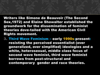 Writers like Simone de Beauvoir (The Second 
Sex,1972) and Elaine Showalter established the 
groundwork for the dissemination of feminist 
theories dove-tailed with the American Civil 
Rights movement. 
3. Third Wave Feminism – early 1990s-present: 
resisting the perceived essentialist (over 
generalized, over simplified) ideologies and a 
white, heterosexual, middle class focus of 
second wave feminist, third wave feminist 
borrows from post-structural and 
contemporary gender and race theories. 
