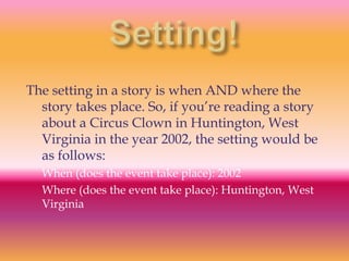 The setting in a story is when AND where the
  story takes place. So, if you’re reading a story
  about a Circus Clown in Huntington, West
  Virginia in the year 2002, the setting would be
  as follows:
  When (does the event take place): 2002
  Where (does the event take place): Huntington, West
  Virginia
 