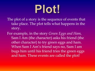 The plot of a story is the sequence of events that
  take place. The plot tells what happens in the
  story.
For example, in the story Green Eggs and Ham,
  Sam I Am (the character) asks his friend (the
  other character) to try green eggs and ham.
  When Sam I Am’s friend says no, Sam I am
  bugs him until his friend tries the green eggs
  and ham. These events are called the plot!
 