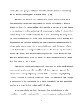 10
continue, he is yet to apologize, but he does mention his jail sentence one more time claiming
that “I’ll [Richard] do twenty years, Mr. Fowler, at least.” (p. 103)
While these two characters could not be any more different from one another, they do
share one similarity; in their minds, they did what they believed that had to do i.e., what was
right for their family. For example, Richard truly believed that he had to get rid of Frank because
he was intruding upon his family, interacting with his children, even “making it” with his wife. It
seems as though he was scared to lose the ones that he loves. Unfortunately, that feeling caused
him to take an innocent life, which in turn, caused another entire family to suffer. Similarly, Matt
felt as though he had to eliminate Richard because his presence in the town was tormenting his
wife and tearing her apart inside. It just so happens that because Matt is characterized to be an
overall “better” and more likeable person, Dubus makes it so that the reader empathizes with his
decision to kill Richard, while we resent and feel disgust towards Richard. However, the main
point is that Richard and Matt are just two ordinary men who, when faced with conflicts in their
lives, chose murder as a way of coping.
My reaction to this story was very emotional. I could relate very well to Matt Fowler and
his over-protective caring towards his son and his whole family in general. I appreciate the
author’s use of vocabulary and profanity because it elicited a very realistic and gritty feeling.
This story affected me on a very deep level because I couldn’t help but side with Matt. Although
he had committed a crime, I don’t blame him for feeling the way he felt and doing what he had
to do in order to protect his family and avenge his beloved son.
As one can see, Dubus specifically characterized these two individuals to be quite
contradictory of each. However, they did share a common bond; a deep-seated emotion which
 