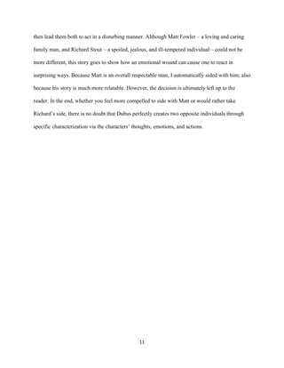 11
then lead them both to act in a disturbing manner. Although Matt Fowler – a loving and caring
family man, and Richard Stout – a spoiled, jealous, and ill-tempered individual – could not be
more different, this story goes to show how an emotional wound can cause one to react in
surprising ways. Because Matt is an overall respectable man, I automatically sided with him; also
because his story is much more relatable. However, the decision is ultimately left up to the
reader. In the end, whether you feel more compelled to side with Matt or would rather take
Richard’s side, there is no doubt that Dubus perfectly creates two opposite individuals through
specific characterization via the characters’ thoughts, emotions, and actions.
 