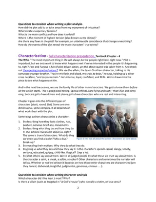 2
Questions to consider when writing a plot analysis
How did the plot add to or take away from my enjoyment of this piece?
What creates suspense / tension?
What is the main conflict and how does it unfold?
Where is the moment of highest tension (also known as the climax)?
Are there any flaws in the plot? For example, an unbelievable coincidence that changes everything?
How do the events of the plot reveal the main characters' true selves?
Characterization - Full characterization presentation. Textbook Chapter - 4
The Who. "The most important thing in life will always be the people right here, right now." Plot is
important, but we only want to know what happens next if we're interested in the people it's happening
to, right? Fast and Furious is full of plot-driven action, yet the above quote was taken from it. And check
out the opening scene to Furious 7. We see the villain, the Jason Stratham character, talking to his
comatose younger brother. "You're my flesh and blood, my cross to bear," he says, holding up a silver
cross necklace, "and so you remain." He's intense, loyal, confident, and REAL. We're drawn into the
piece to see what happens to him.
And in the next few scenes, we see the family life of other main characters. We get to know them before
all the action starts. This is good piece telling. Special effects, cars flying and such – that's fun and petty
omg, but cars gotta have drivers and pieces gotta have characters who are real and interesting.
Chapter 4 goes into the different types of
characters (stock, round, flat). Some are one-
dimensional, some complex. It all depends on
what works best with the plot.
Some ways authors characterize a character:
1. By describing how they look: clothes, hair,
posture, nervous tics if any, movements.
2. By describing what they do and how they do
it. Our actions reveal a lot about us, right?
The same is true of characters. What do they
do when you find a wallet? Miss a bus?
Break-up?
3. By revealing their motives: Why they do what they do.
4. By giving us what they say and how they say it. Is the character's speech casual, slangy, snooty,
verbose, educated, quippy, child-like, illogical? Says a lot.
5. By what others say about them. We’ve all judged people by what those we trust say about them. Is
the character a saint, a sneak, a softie, a sucker? Other characters and sometimes the narrator will
tell us. Whether or not we believe it depends on how those other characters are characterized (are
they honest, dishonest, insightful, judgmental, generous, envious . . .).
Questions to consider when writing character analysis
Which character did I like least / most? Why?
Is there a villain (such as Krogstad in “A Doll’s House”) who is really a victim, or visa versa?
Figure 3: It’s not all about the action: characters we care about.
 