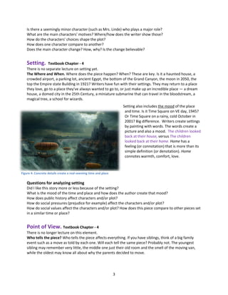 3
Is there a seemingly minor character (such as Mrs. Linde) who plays a major role?
What are the main characters' motives? Where/how does the writer show those?
How do the characters' choices shape the plot?
How does one character compare to another?
Does the main character change? How, why? Is the change believable?
Setting. Textbook Chapter - 4
There is no separate lecture on setting yet.
The Where and When. Where does the piece happen? When? These are key. Is it a haunted house, a
crowded airport, a parking lot, ancient Egypt, the bottom of the Grand Canyon, the moon in 2050, the
top the Empire state Building in 1921? Writers have fun with their settings. They may return to a place
they love, go to a place they've always wanted to go to, or just make up an incredible place — a dream
house, a domed city in the 25th Century, a miniature submarine that can travel in the bloodstream, a
magical tree, a school for wizards.
Setting also includes the mood of the place
and time. Is it Time Square on VE day, 1945?
Or Time Square on a rainy, cold October in
2001? Big difference. Writers create settings
by painting with words. The words create a
picture and also a mood. The children looked
back at their house, versus The children
looked back at their home. Home has a
feeling (or connotation) that is more than its
simple definition (or denotation). Home
connotes warmth, comfort, love.
Questions for analyzing setting
Did I like this story more or less because of the setting?
What is the mood of the time and place and how does the author create that mood?
How does public history affect characters and/or plot?
How do social pressures (prejudice for example) affect the characters and/or plot?
How do social values affect the characters and/or plot? How does this piece compare to other pieces set
in a similar time or place?
Point of View. Textbook Chapter - 4
There is no longer lecture on this element.
Who tells the piece? Who tells the piece affects everything. If you have siblings, think of a big family
event such as a move as told by each one. Will each tell the same piece? Probably not. The youngest
sibling may remember very little, the middle one just their old room and the smell of the moving van,
while the oldest may know all about why the parents decided to move.
Figure 4: Concrete details create a real-seeming time and place
 