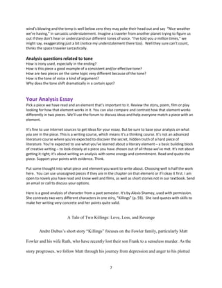 7
wind’s blowing and the temp is well below zero they may poke their head out and say “Nice weather
we’re having,” in sarcastic understatement. Imagine a traveler from another planet trying to figure us
out if they don’t hear or understand our different tones of voice. “I’ve told you a million times,” we
might say, exaggerating just a bit (notice my understatement there too). Well they sure can’t count,
thinks the space traveler sarcastically.
Analysis questions related to tone
How is irony used, especially in the ending?
How is this piece a good example of a consistent and/or effective tone?
How are two pieces on the same topic very different because of the tone?
How is the tone of voice a kind of argument?
Why does the tone shift dramatically in a certain spot?
Your Analysis Essay
Pick a piece we have read and an element that’s important to it. Review the story, poem, film or play
looking for how that element works in it. You can also compare and contrast how that element works
differently in two pieces. We’ll use the forum to discuss ideas and help everyone match a piece with an
element.
It’s fine to use internet sources to get ideas for your essay. But be sure to base your analysis on what
you see in the piece. This is a writing course, which means it’s a thinking course. It’s not an advanced
literature course where you’re expected to discover the secret, hidden truth of a hard piece of
literature. You’re expected to use what you’ve learned about a literary element – a basic building block
of creative writing – to look closely at a piece you have chosen out of all those we’ve met. It’s not about
getting it right; it’s about writing an analysis with some energy and commitment. Read and quote the
piece. Support your points with evidence. Think.
Put some thought into what piece and element you want to write about. Choosing well is half the work
here. You can use unassigned pieces if they are in the chapter on that element or if I okay it first. I am
open to novels you have read and know well and films, as well as short stories not in our textbook. Send
an email or call to discuss your options.
Here is a good analysis of character from a past semester. It’s by Alexis Shamey, used with permission.
She contrasts two very different characters in one stiry, “Killings” (p. 93). She ised quotes with skills to
make her writing very concrete and her points quite valid.
A Tale of Two Killings: Love, Loss, and Revenge
Andre Dubus’s short story “Killings” focuses on the Fowler family, particularly Matt
Fowler and his wife Ruth, who have recently lost their son Frank to a senseless murder. As the
story progresses, we follow Matt through his journey from depression and anger to his plotted
 
