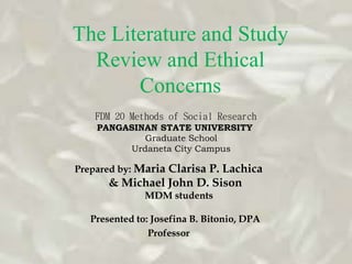 The Literature and Study 
Review and Ethical 
Concerns 
FDM 20 Methods of Social Research 
PANGASINAN STATE UNIVERSITY 
Graduate School 
Urdaneta City Campus 
Prepared by: Maria Clarisa P. Lachica 
& Michael John D. Sison 
MDM students 
Presented to: Josefina B. Bitonio, DPA 
Professor 
 