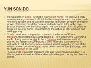 YUN SON-DO
   He was born in Seoul, in what is now South Korea. He achieved early
    success as a government official, but his straightforward character made
    enemies at court and he was banished for imprudent criticism of those in
    power. Thirteen years later he returned to become tutor to the royal
    princes but was later banished again. He spent most of his 85 years in
    his rustic country home, contemplating the nature of life, teaching and
    writing poetry.
   Yun is considered the greatest master in the history of Korean
    literature.His most famous composition is The Fisherman's Calendar a
    cycle of forty seasonal sijo. In both Chinese and Korean classical
    poetry, the fisherman symbolized a wise man who lives simply and
    naturally. In art, the fisherman appeared almost invariably in one of the
    most common genres of Asian water colors: sets of four paintings, one
    for each season of the year.
   Yun Seondo wove both traditions into The Fisherman's Calendar. It is
    the longest and most ambitious sijo cycle attempted during the classical
    period
 